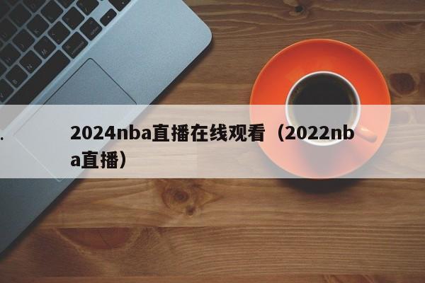 2024nba直播在线观看（2022nba直播）